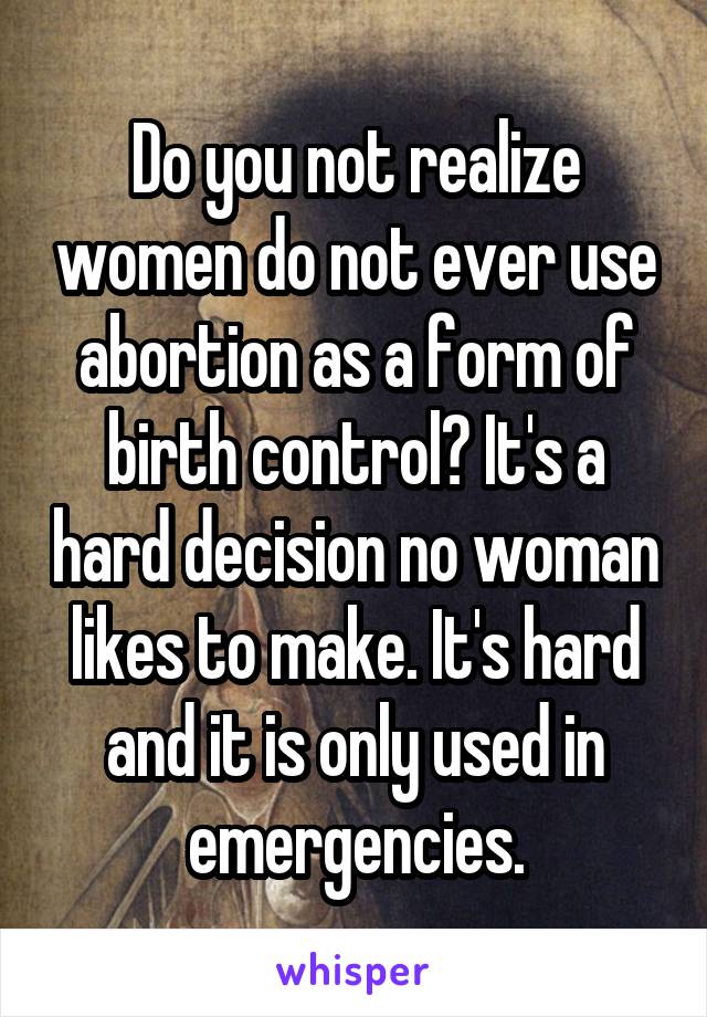 Do you not realize women do not ever use abortion as a form of birth control? It's a hard decision no woman likes to make. It's hard and it is only used in emergencies.