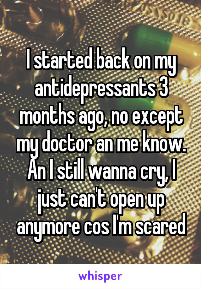 I started back on my antidepressants 3 months ago, no except my doctor an me know. An I still wanna cry, I just can't open up anymore cos I'm scared