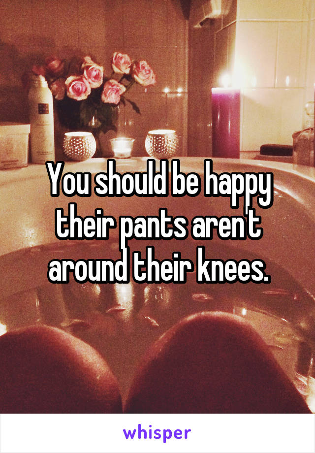 You should be happy their pants aren't around their knees.