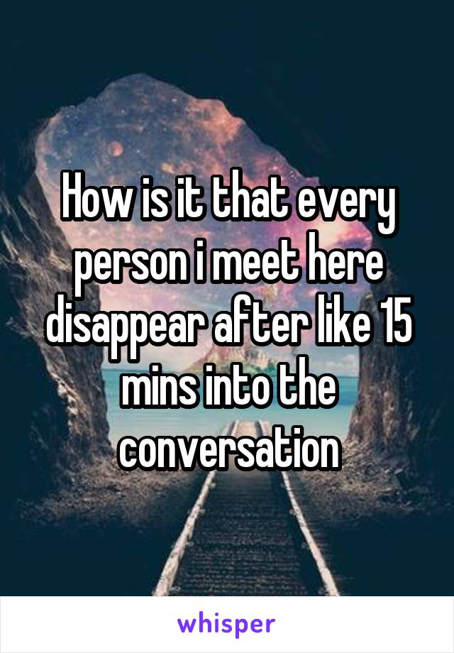 How is it that every person i meet here disappear after like 15 mins into the conversation