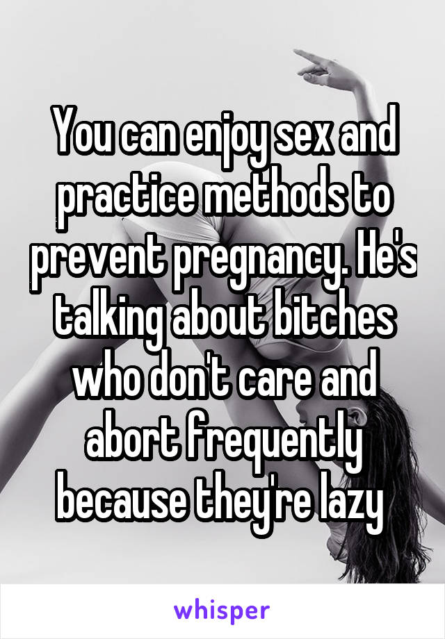 You can enjoy sex and practice methods to prevent pregnancy. He's talking about bitches who don't care and abort frequently because they're lazy 