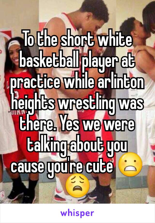 To the short white basketball player at practice while arlinton heights wrestling was there. Yes we were talking about you cause you're cute 😬😩