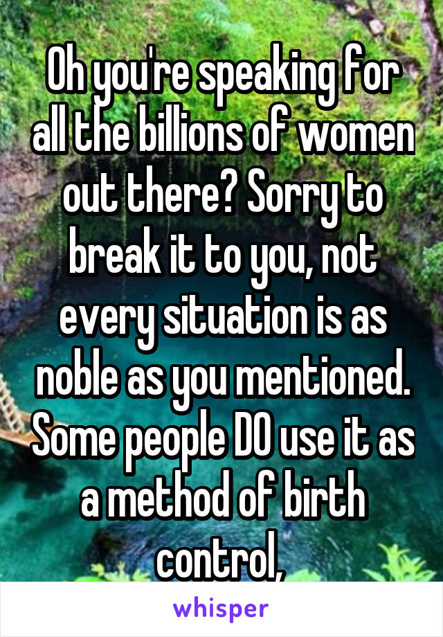 Oh you're speaking for all the billions of women out there? Sorry to break it to you, not every situation is as noble as you mentioned. Some people DO use it as a method of birth control, 