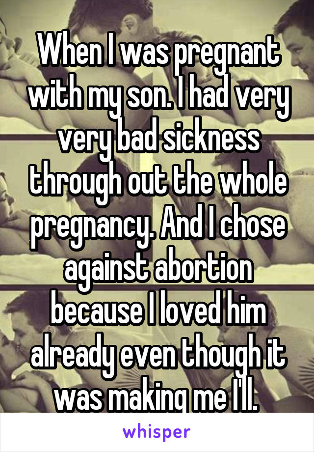 When I was pregnant with my son. I had very very bad sickness through out the whole pregnancy. And I chose against abortion because I loved him already even though it was making me I'll. 