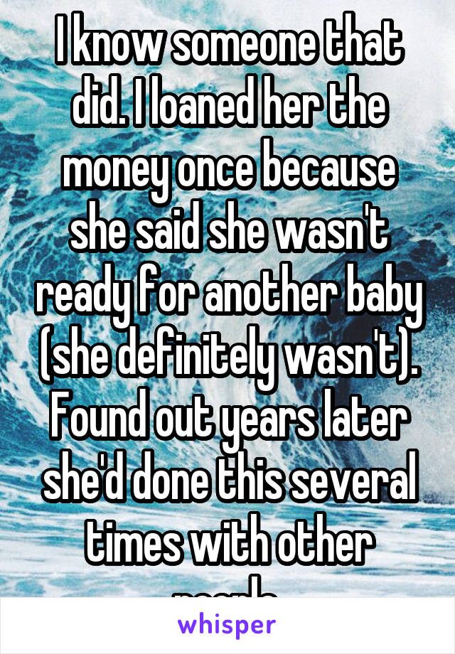 I know someone that did. I loaned her the money once because she said she wasn't ready for another baby (she definitely wasn't). Found out years later she'd done this several times with other people.