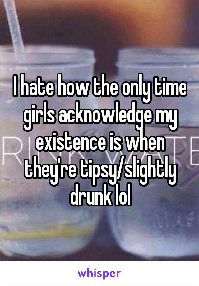 I hate how the only time girls acknowledge my existence is when they're tipsy/slightly drunk lol