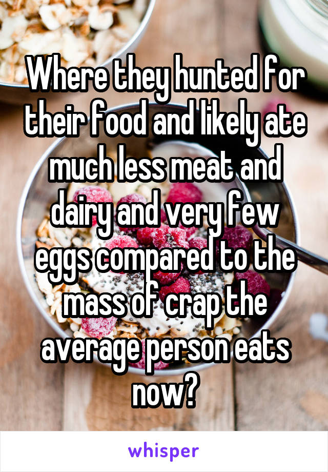 Where they hunted for their food and likely ate much less meat and dairy and very few eggs compared to the mass of crap the average person eats now?