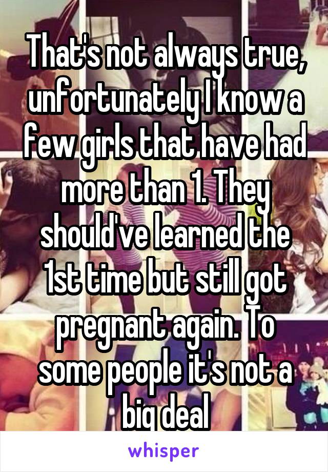That's not always true, unfortunately I know a few girls that have had more than 1. They should've learned the 1st time but still got pregnant again. To some people it's not a big deal