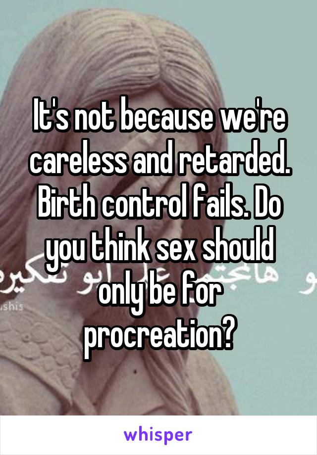 It's not because we're careless and retarded. Birth control fails. Do you think sex should only be for procreation?