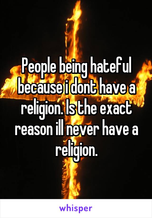 People being hateful because i dont have a religion. Is the exact reason ill never have a religion.