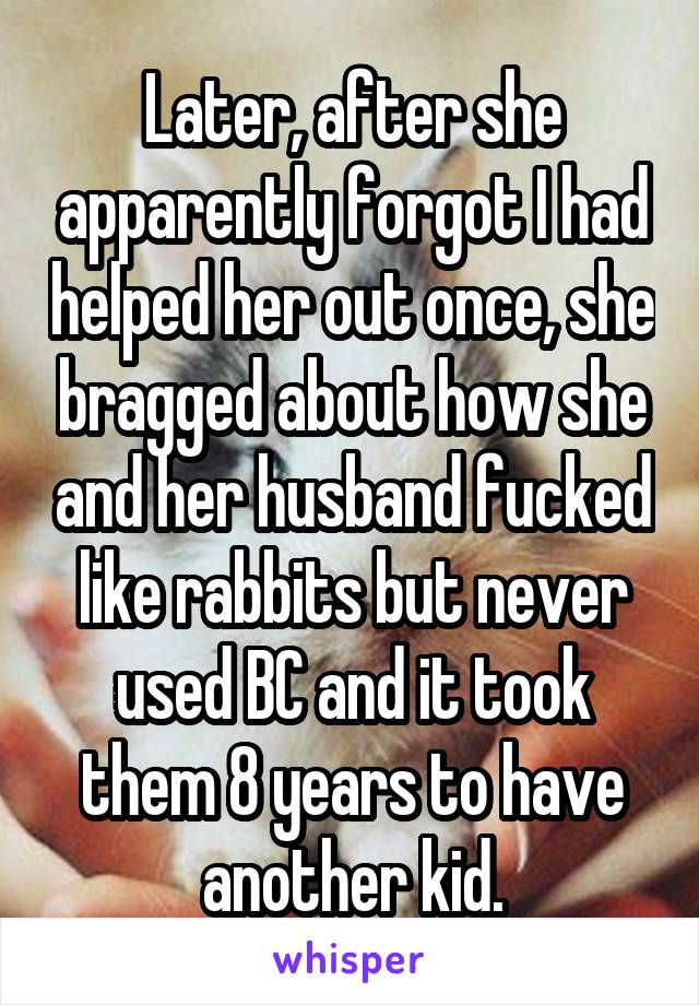 Later, after she apparently forgot I had helped her out once, she bragged about how she and her husband fucked like rabbits but never used BC and it took them 8 years to have another kid.