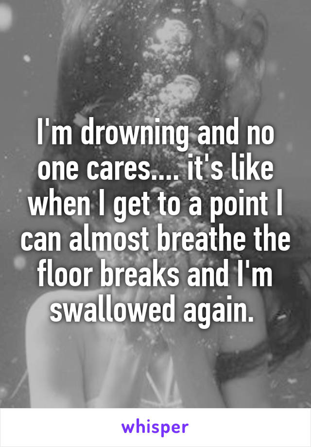 I'm drowning and no one cares.... it's like when I get to a point I can almost breathe the floor breaks and I'm swallowed again. 