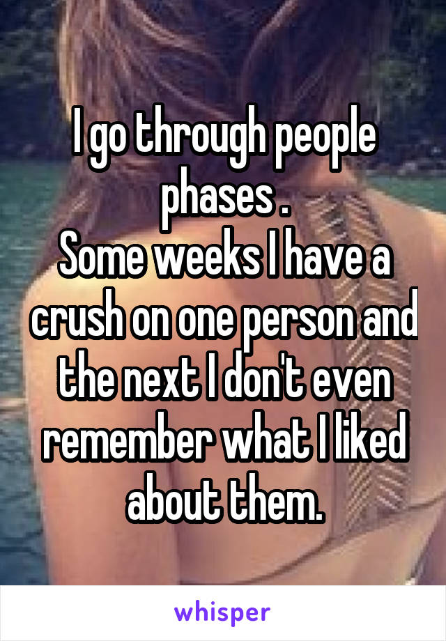 I go through people phases .
Some weeks I have a crush on one person and the next I don't even remember what I liked about them.