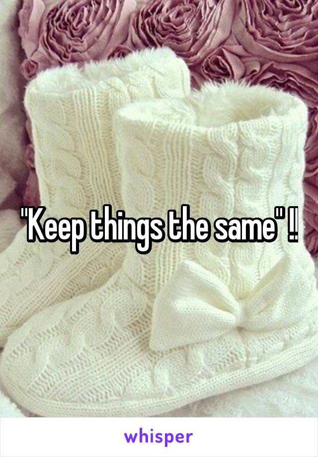 "Keep things the same" !!