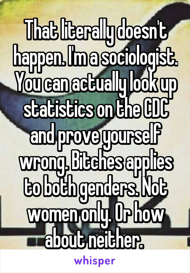 That literally doesn't happen. I'm a sociologist. You can actually look up statistics on the CDC and prove yourself wrong. Bitches applies to both genders. Not women only. Or how about neither. 