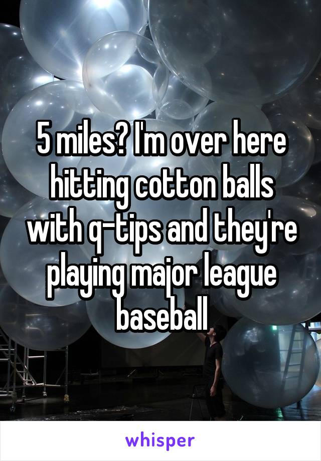 5 miles? I'm over here hitting cotton balls with q-tips and they're playing major league baseball