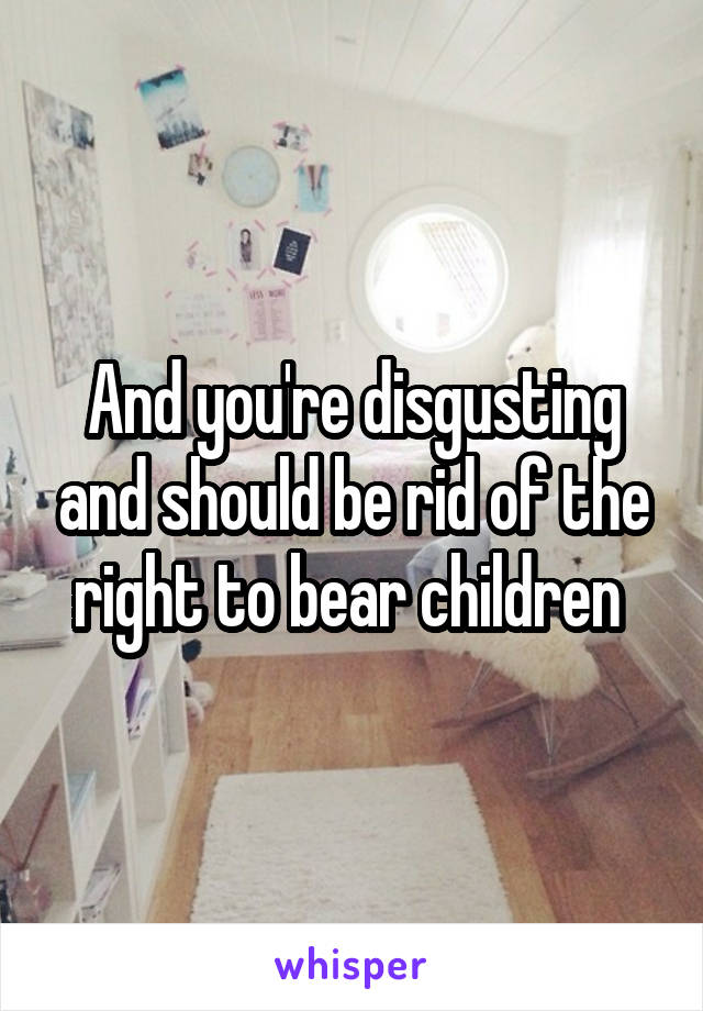 And you're disgusting and should be rid of the right to bear children 