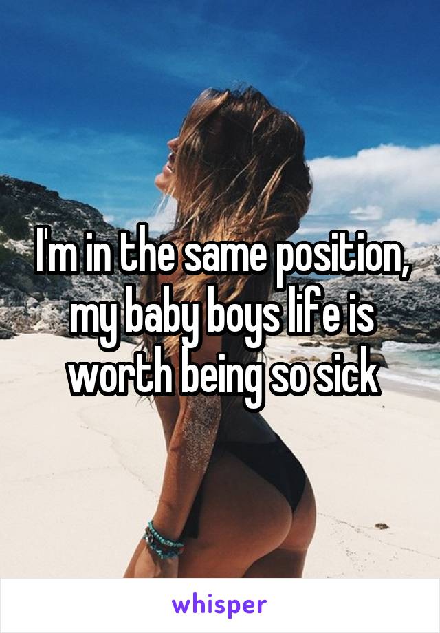 I'm in the same position, my baby boys life is worth being so sick