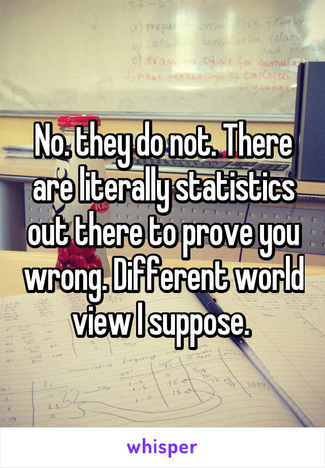 No. they do not. There are literally statistics out there to prove you wrong. Different world view I suppose. 