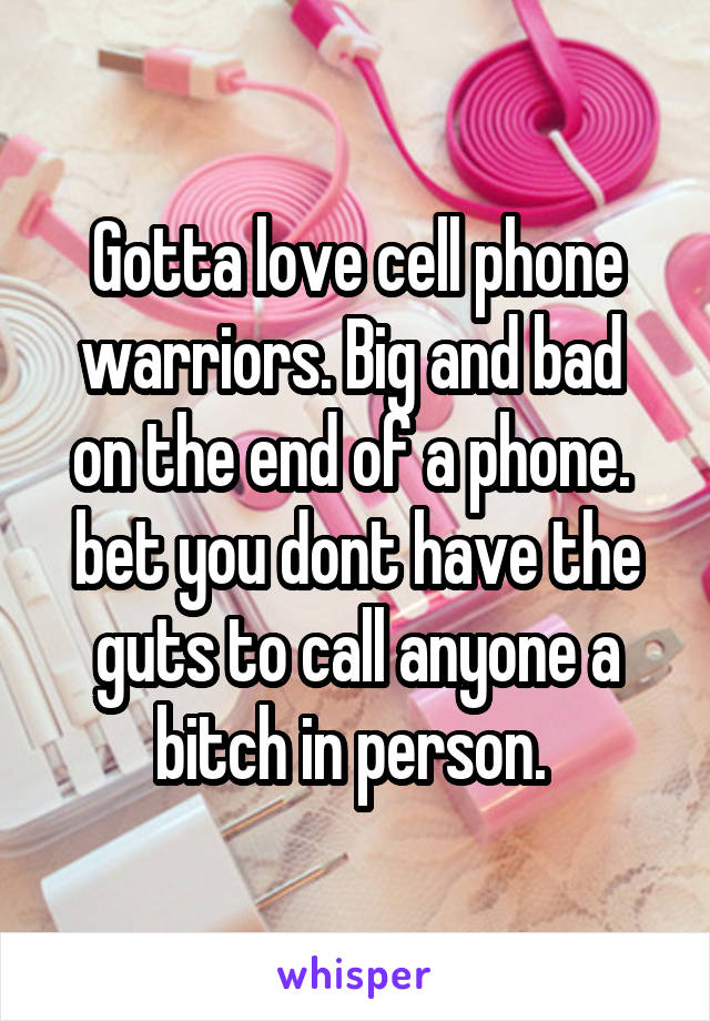 Gotta love cell phone warriors. Big and bad  on the end of a phone.  bet you dont have the guts to call anyone a bitch in person. 