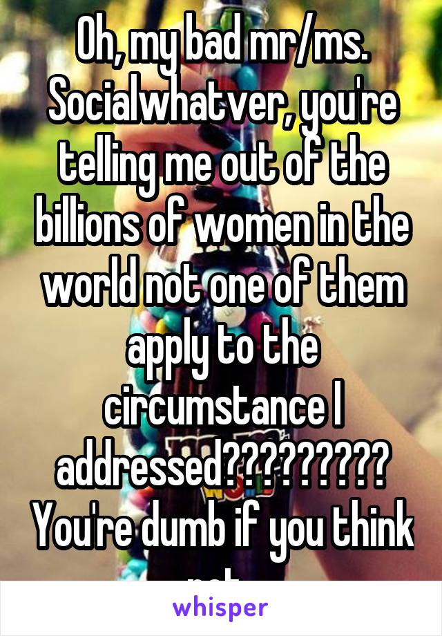 Oh, my bad mr/ms. Socialwhatver, you're telling me out of the billions of women in the world not one of them apply to the circumstance I addressed????????? You're dumb if you think not. 