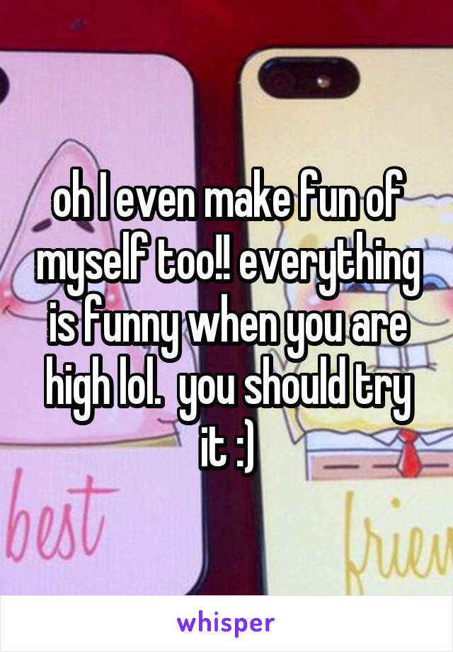 oh I even make fun of myself too!! everything is funny when you are high lol.  you should try it :)