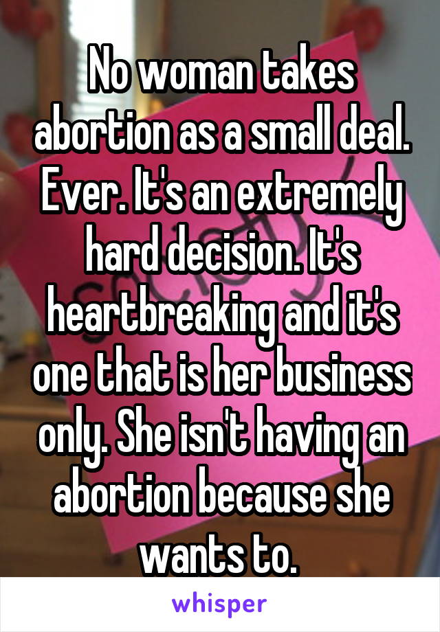 No woman takes abortion as a small deal. Ever. It's an extremely hard decision. It's heartbreaking and it's one that is her business only. She isn't having an abortion because she wants to. 