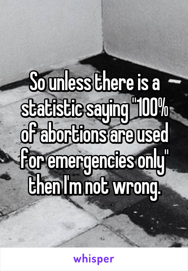 So unless there is a statistic saying "100% of abortions are used for emergencies only" then I'm not wrong.