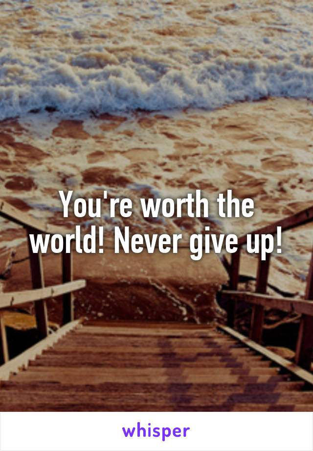 You're worth the world! Never give up!