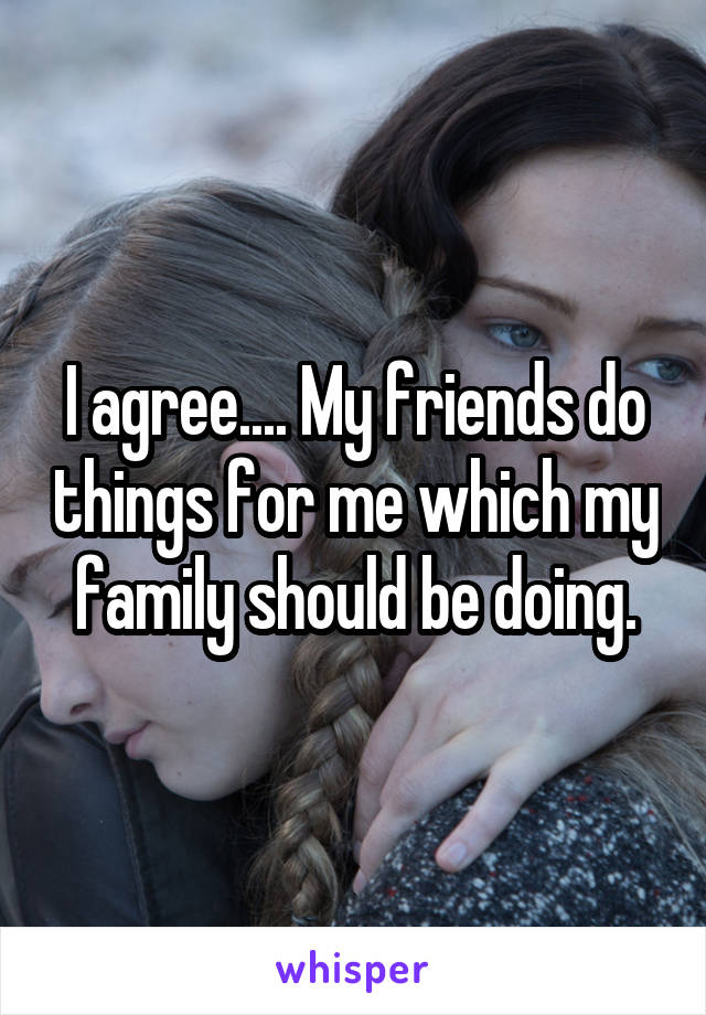 I agree.... My friends do things for me which my family should be doing.