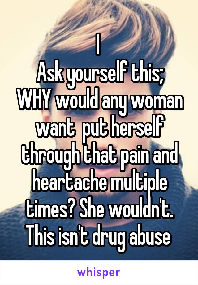 I 
Ask yourself this; WHY would any woman want  put herself through that pain and heartache multiple times? She wouldn't. This isn't drug abuse 