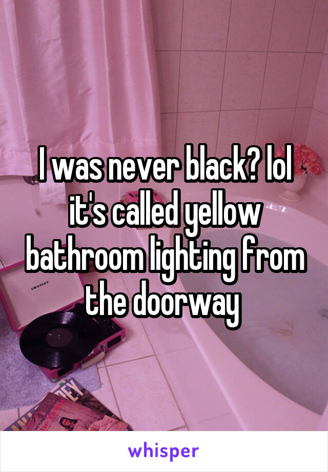 I was never black? lol it's called yellow bathroom lighting from the doorway 