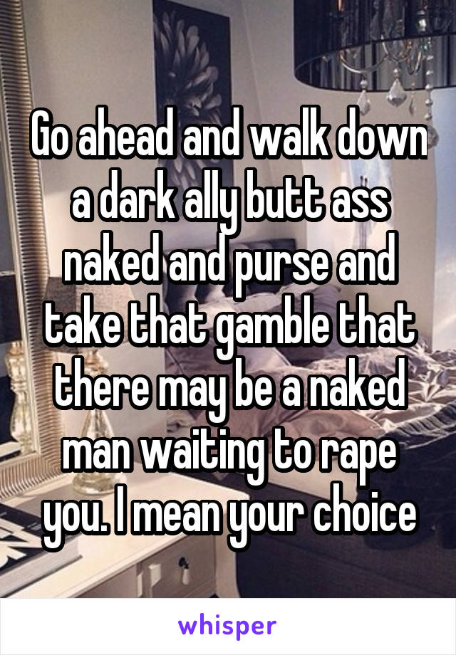 Go ahead and walk down a dark ally butt ass naked and purse and take that gamble that there may be a naked man waiting to rape you. I mean your choice