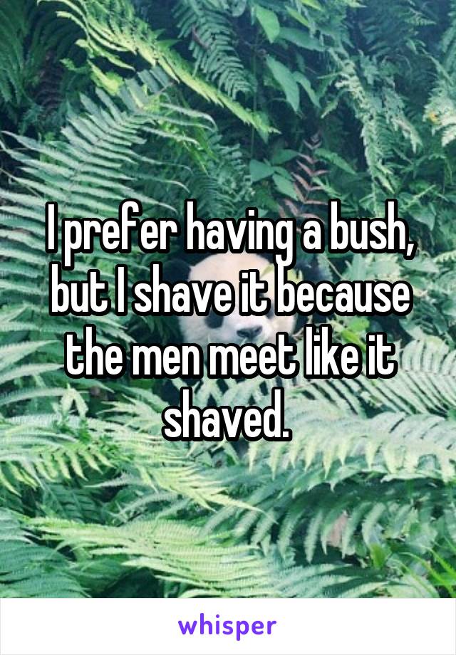I prefer having a bush, but I shave it because the men meet like it shaved. 