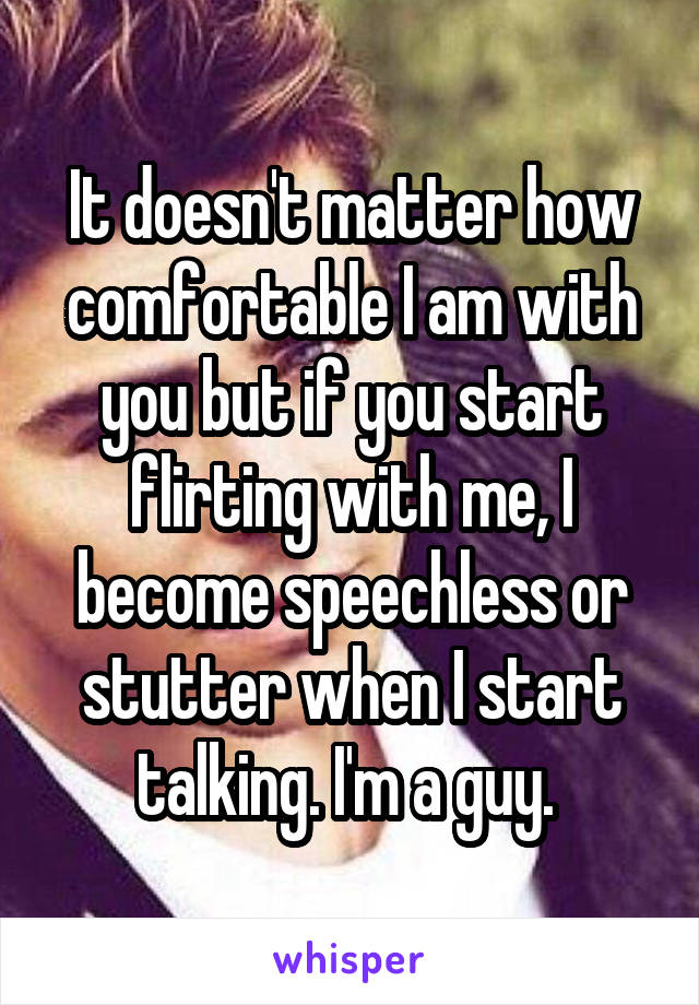 It doesn't matter how comfortable I am with you but if you start flirting with me, I become speechless or stutter when I start talking. I'm a guy. 