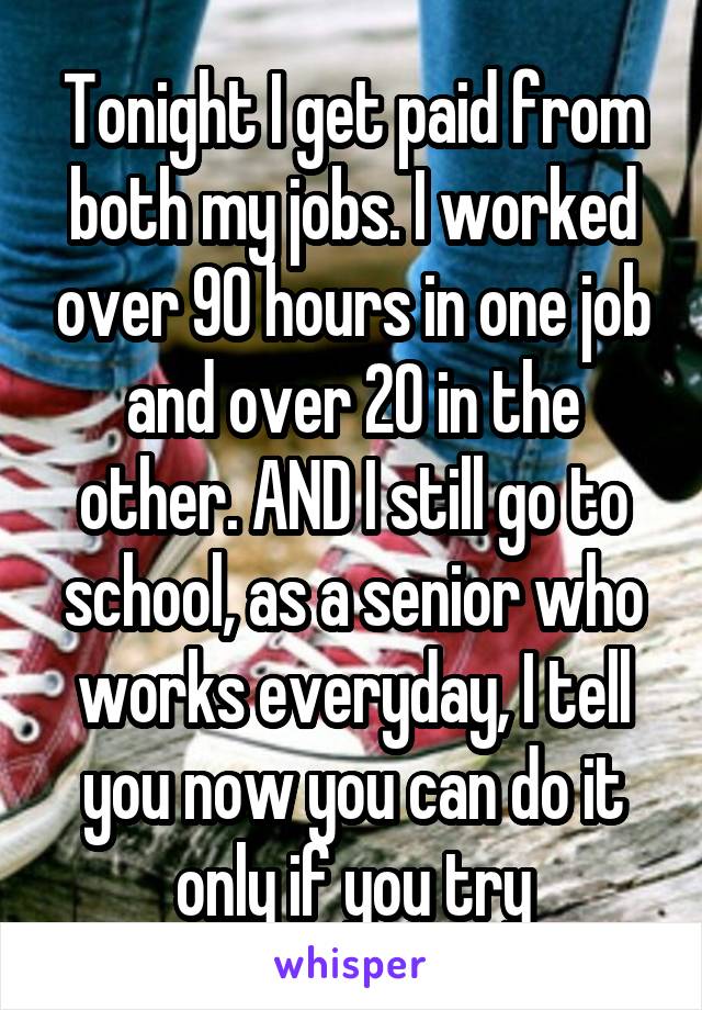 Tonight I get paid from both my jobs. I worked over 90 hours in one job and over 20 in the other. AND I still go to school, as a senior who works everyday, I tell you now you can do it only if you try