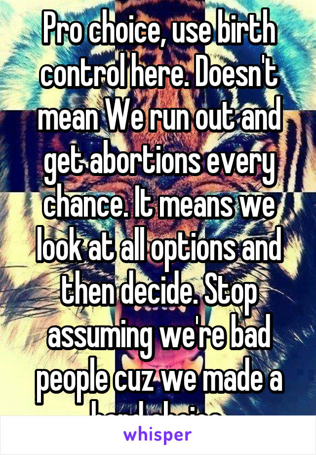 Pro choice, use birth control here. Doesn't mean We run out and get abortions every chance. It means we look at all options and then decide. Stop assuming we're bad people cuz we made a hard choice 