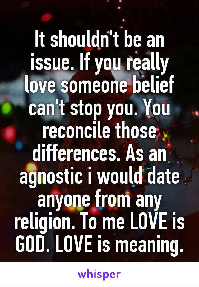 It shouldn't be an issue. If you really love someone belief can't stop you. You reconcile those differences. As an agnostic i would date anyone from any religion. To me LOVE is GOD. LOVE is meaning.