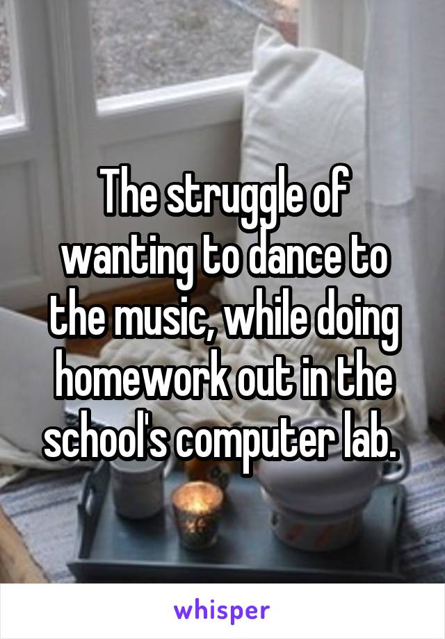The struggle of wanting to dance to the music, while doing homework out in the school's computer lab. 