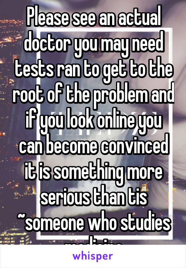 Please see an actual doctor you may need tests ran to get to the root of the problem and if you look online you can become convinced it is something more serious than tis ~someone who studies medicine
