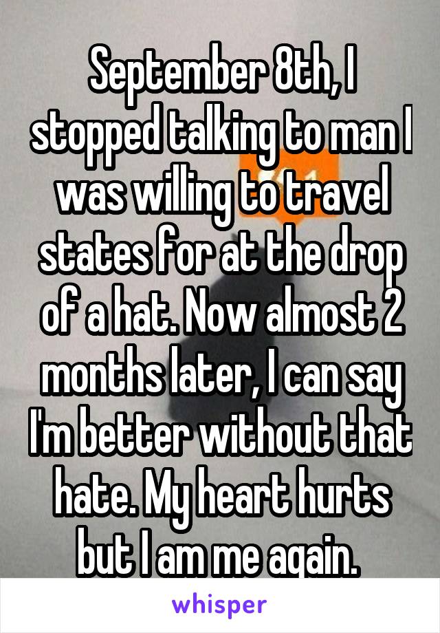 September 8th, I stopped talking to man I was willing to travel states for at the drop of a hat. Now almost 2 months later, I can say I'm better without that hate. My heart hurts but I am me again. 