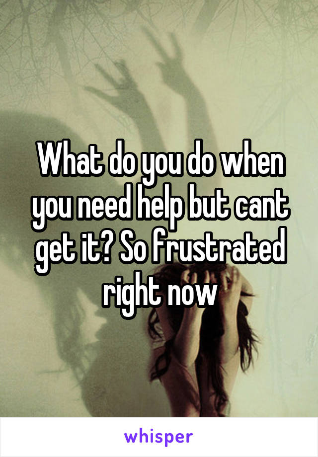 What do you do when you need help but cant get it? So frustrated right now