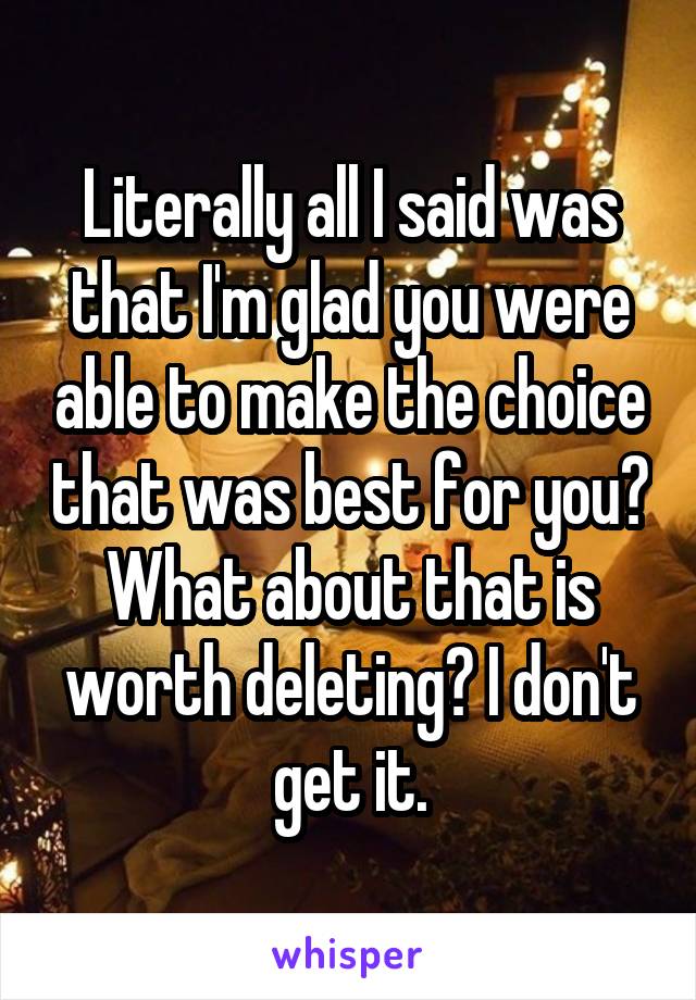 Literally all I said was that I'm glad you were able to make the choice that was best for you? What about that is worth deleting? I don't get it.