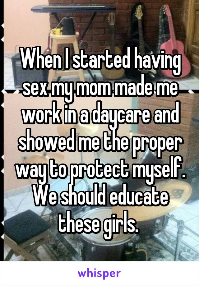 When I started having sex my mom made me work in a daycare and showed me the proper way to protect myself. We should educate these girls. 