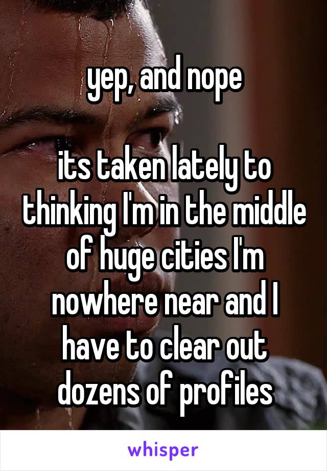 yep, and nope

its taken lately to thinking I'm in the middle of huge cities I'm nowhere near and I have to clear out dozens of profiles