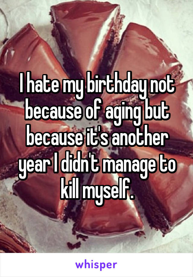 I hate my birthday not because of aging but because it's another year I didn't manage to kill myself.