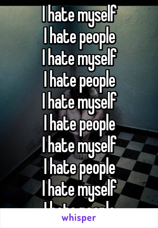 I hate myself
I hate people
I hate myself
I hate people
I hate myself
I hate people
I hate myself
I hate people
I hate myself
I hate people