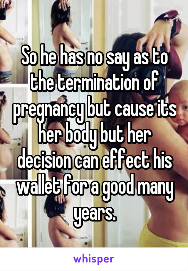 So he has no say as to the termination of pregnancy but cause its her body but her decision can effect his wallet for a good many years.