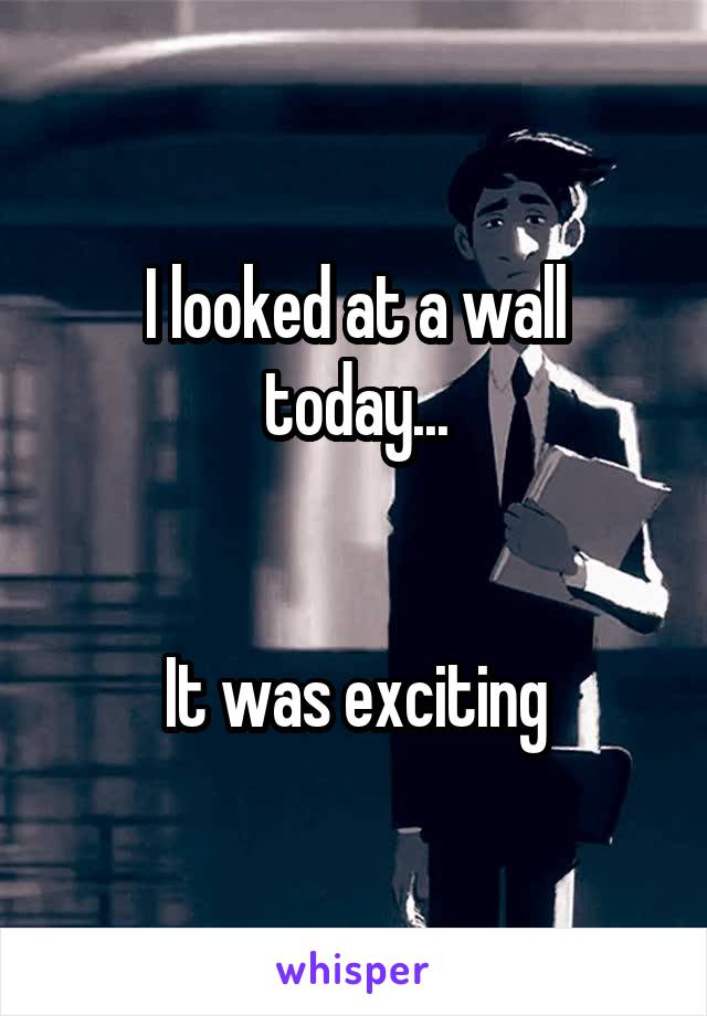 I looked at a wall today...


It was exciting