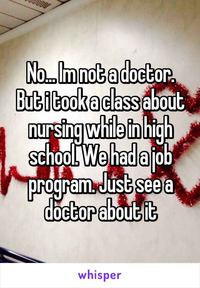 No... Im not a doctor. But i took a class about nursing while in high school. We had a job program. Just see a doctor about it